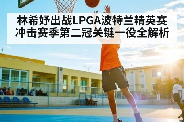 林希妤出战LPGA波特兰精英赛 冲击赛季第二冠关键一役全解析（Kaiyun Sports）